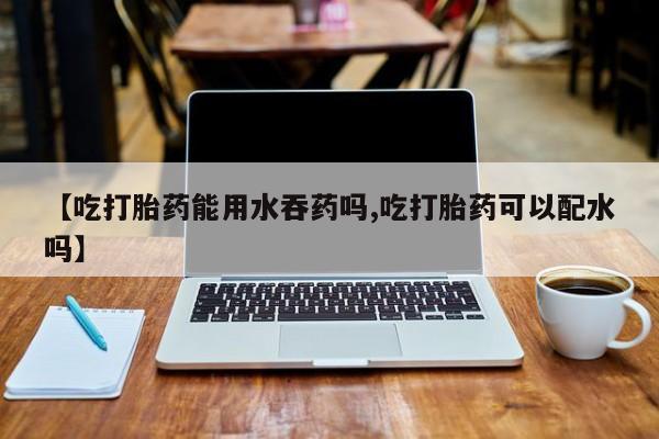 卖打胎药联系方式，【吃打胎药能用水吞药吗,吃打胎药可以配水吗】