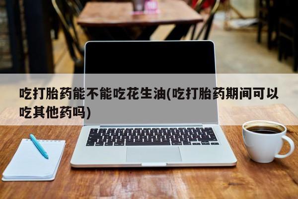 卖打胎药联系方式，吃打胎药能不能吃花生油(吃打胎药期间可以吃其他药吗)