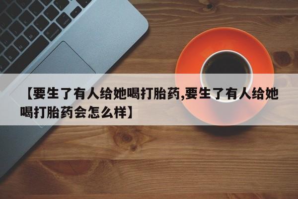 卖打胎药联系方式，【要生了有人给她喝打胎药,要生了有人给她喝打胎药会怎么样】