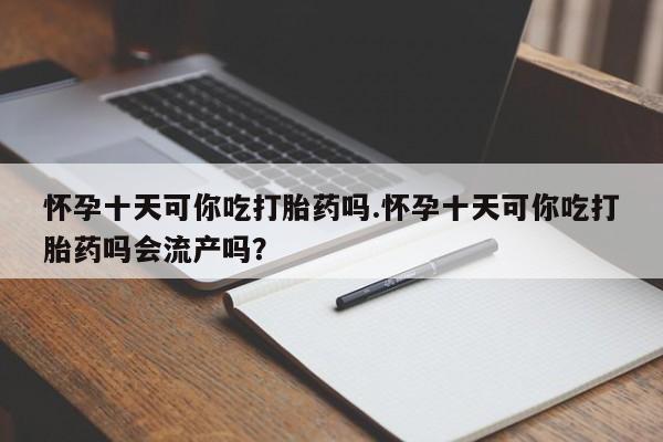 卖打胎药联系方式，怀孕十天可你吃打胎药吗.怀孕十天可你吃打胎药吗会流产吗？