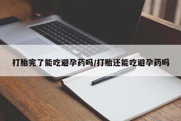 卖打胎药联系方式，打胎完了能吃避孕药吗/打胎还能吃避孕药吗