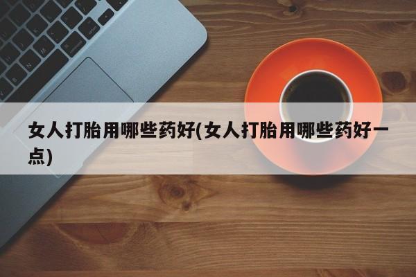 卖打胎药联系方式，女人打胎用哪些药好(女人打胎用哪些药好一点)