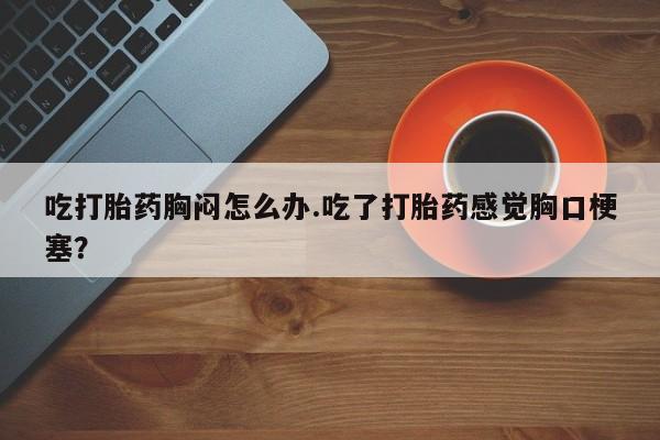 卖打胎药联系方式，吃打胎药胸闷怎么办.吃了打胎药感觉胸口梗塞？
