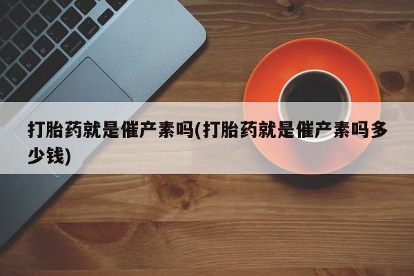 卖打胎药联系方式，打胎药就是催产素吗(打胎药就是催产素吗多少钱)