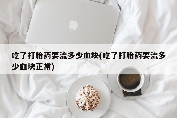 卖打胎药联系方式，吃了打胎药要流多少血块(吃了打胎药要流多少血块正常)