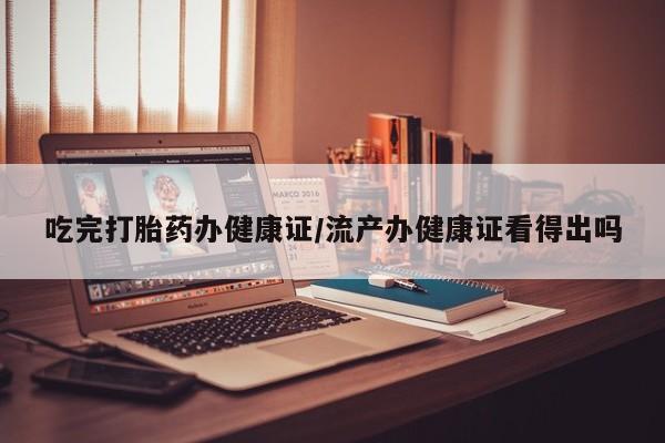 卖打胎药联系方式，吃完打胎药办健康证/流产办健康证看得出吗