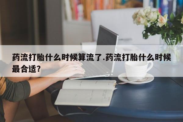 卖打胎药联系方式，药流打胎什么时候算流了.药流打胎什么时候最合适？