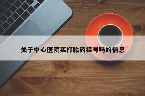 卖打胎药联系方式，关于中心医院买打胎药挂号吗的信息