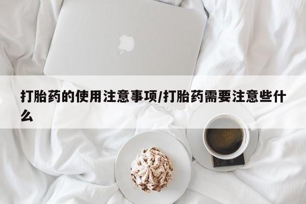 卖打胎药联系方式，打胎药的使用注意事项/打胎药需要注意些什么