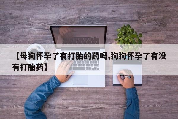 卖打胎药联系方式，【母狗怀孕了有打胎的药吗,狗狗怀孕了有没有打胎药】