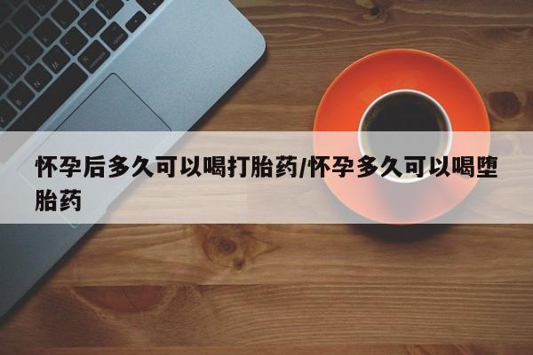 卖打胎药联系方式，怀孕后多久可以喝打胎药/怀孕多久可以喝堕胎药