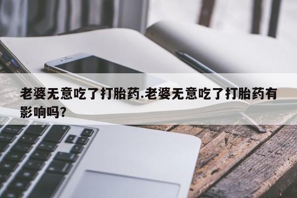 卖打胎药联系方式，老婆无意吃了打胎药.老婆无意吃了打胎药有影响吗？