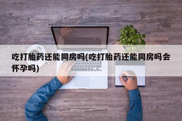 卖打胎药联系方式，吃打胎药还能同房吗(吃打胎药还能同房吗会怀孕吗)