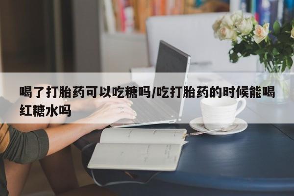 卖打胎药联系方式，喝了打胎药可以吃糖吗/吃打胎药的时候能喝红糖水吗