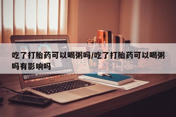 卖打胎药联系方式，吃了打胎药可以喝粥吗/吃了打胎药可以喝粥吗有影响吗