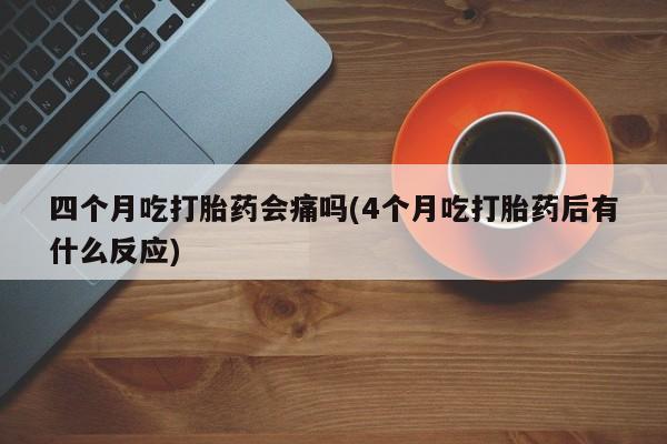 卖打胎药联系方式，四个月吃打胎药会痛吗(4个月吃打胎药后有什么反应)