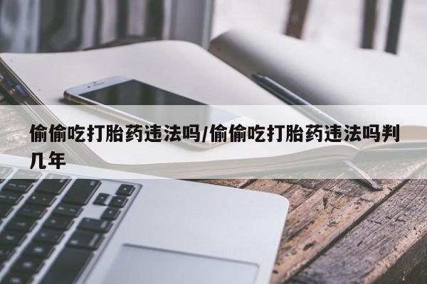 卖打胎药联系方式，偷偷吃打胎药违法吗/偷偷吃打胎药违法吗判几年