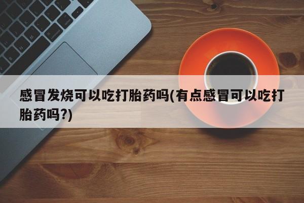 卖打胎药联系方式，感冒发烧可以吃打胎药吗(有点感冒可以吃打胎药吗?)