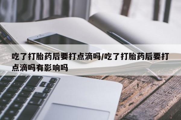 卖打胎药联系方式，吃了打胎药后要打点滴吗/吃了打胎药后要打点滴吗有影响吗