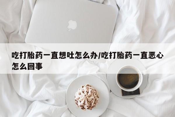 卖打胎药联系方式，吃打胎药一直想吐怎么办/吃打胎药一直恶心怎么回事