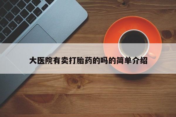 卖打胎药联系方式，大医院有卖打胎药的吗的简单介绍