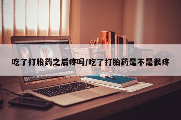 卖打胎药联系方式，吃了打胎药之后疼吗/吃了打胎药是不是很疼