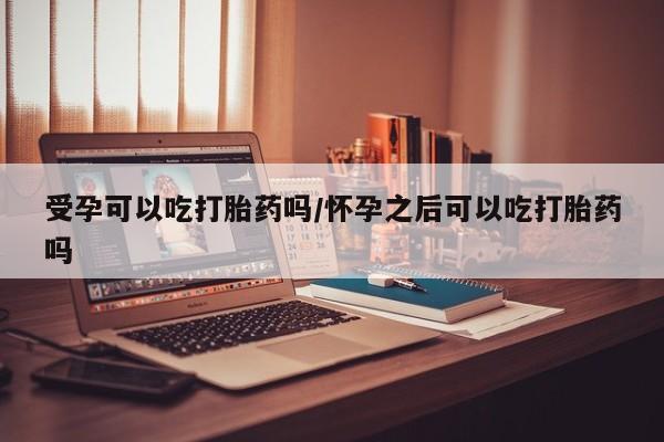 卖打胎药联系方式，受孕可以吃打胎药吗/怀孕之后可以吃打胎药吗
