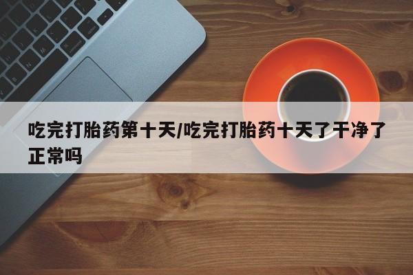 卖打胎药联系方式，吃完打胎药第十天/吃完打胎药十天了干净了正常吗