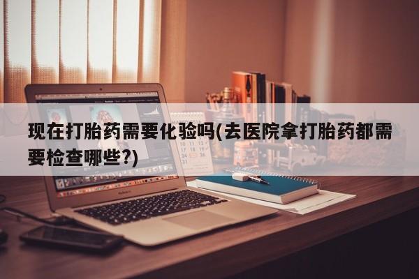 卖打胎药联系方式，现在打胎药需要化验吗(去医院拿打胎药都需要检查哪些?)