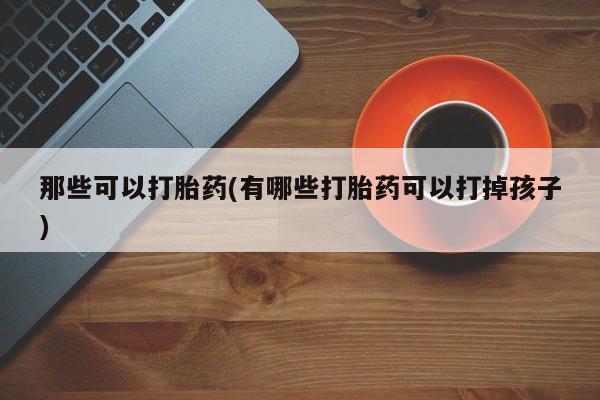 卖打胎药联系方式，那些可以打胎药(有哪些打胎药可以打掉孩子)