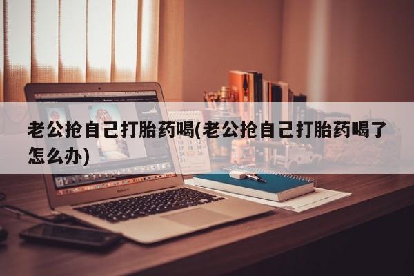 卖打胎药联系方式，老公抢自己打胎药喝(老公抢自己打胎药喝了怎么办)