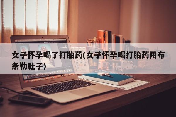 卖打胎药联系方式，女子怀孕喝了打胎药(女子怀孕喝打胎药用布条勒肚子)
