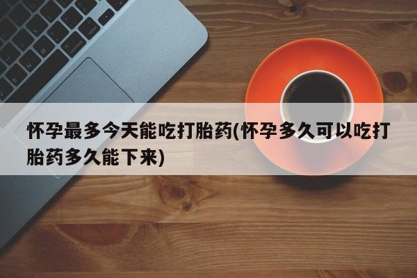 卖打胎药联系方式，怀孕最多今天能吃打胎药(怀孕多久可以吃打胎药多久能下来)