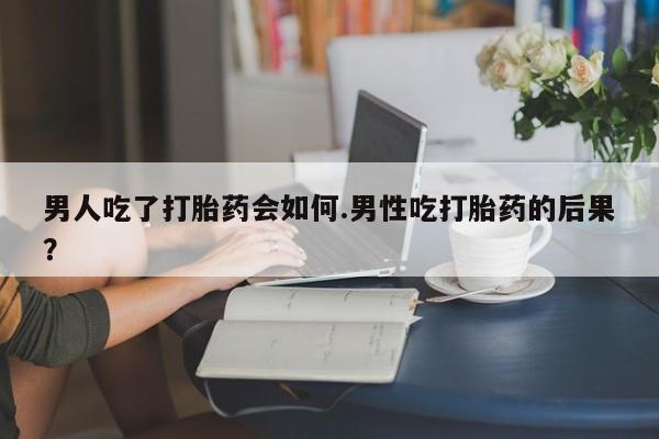 卖打胎药联系方式，男人吃了打胎药会如何.男性吃打胎药的后果？