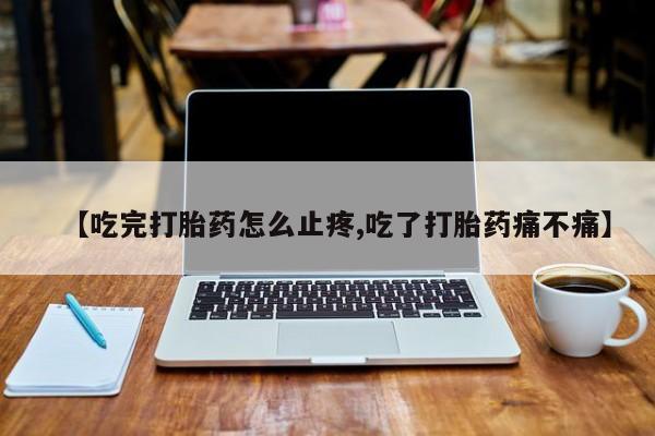 卖打胎药联系方式，【吃完打胎药怎么止疼,吃了打胎药痛不痛】