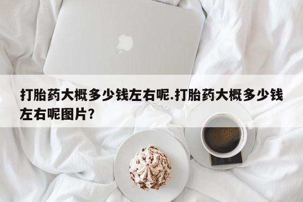 卖打胎药联系方式，打胎药大概多少钱左右呢.打胎药大概多少钱左右呢图片？