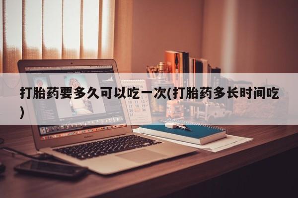 卖打胎药联系方式，打胎药要多久可以吃一次(打胎药多长时间吃)