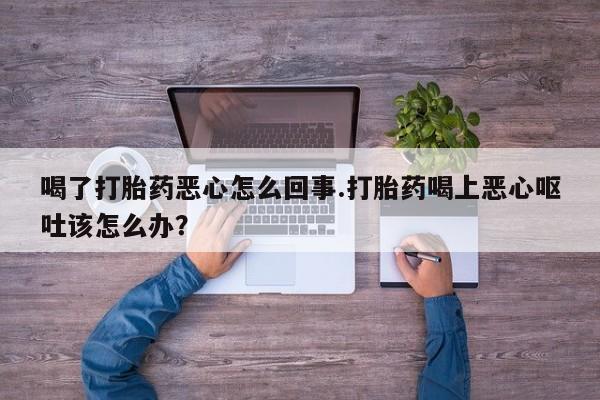 卖打胎药联系方式，喝了打胎药恶心怎么回事.打胎药喝上恶心呕吐该怎么办？