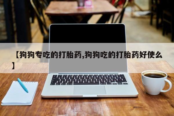 卖打胎药联系方式，【狗狗专吃的打胎药,狗狗吃的打胎药好使么】