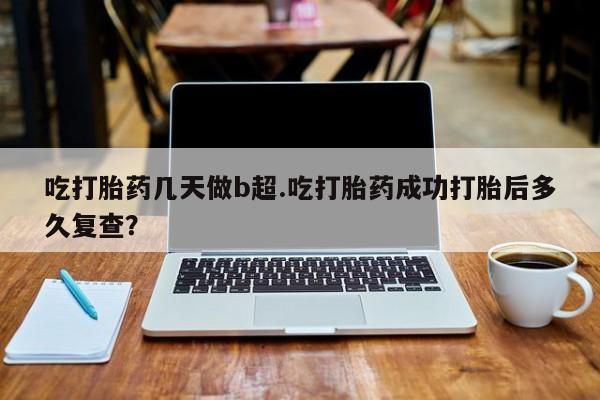 卖打胎药联系方式，吃打胎药几天做b超.吃打胎药成功打胎后多久复查？