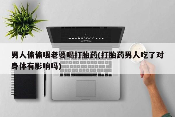 卖打胎药联系方式，男人偷偷喂老婆喝打胎药(打胎药男人吃了对身体有影响吗)