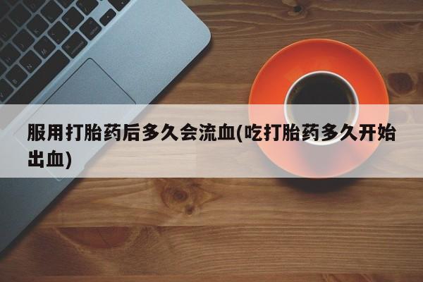 卖打胎药联系方式，服用打胎药后多久会流血(吃打胎药多久开始出血)