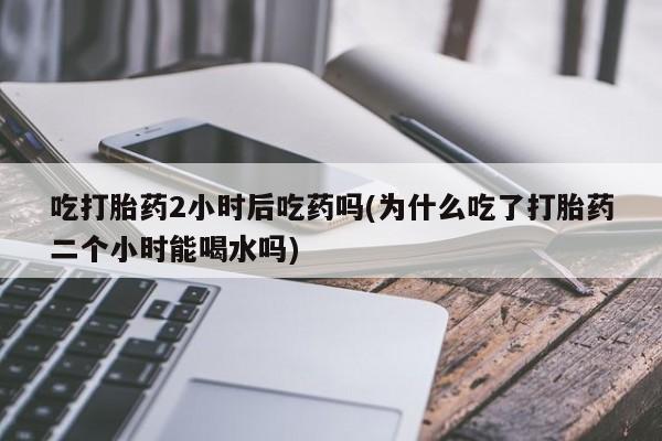 卖打胎药联系方式，吃打胎药2小时后吃药吗(为什么吃了打胎药二个小时能喝水吗)
