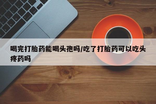 卖打胎药联系方式，喝完打胎药能喝头孢吗/吃了打胎药可以吃头疼药吗