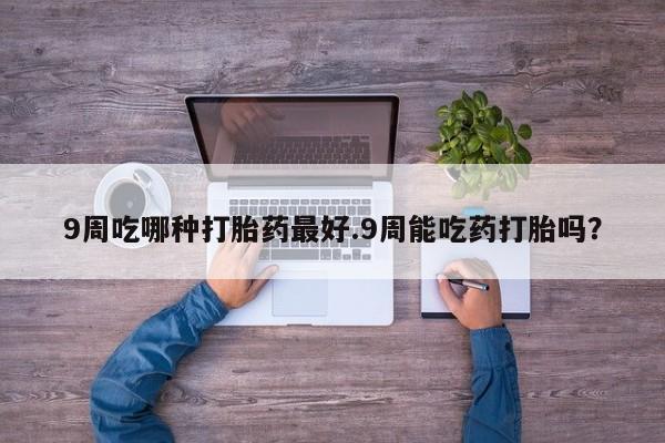 卖打胎药联系方式，9周吃哪种打胎药最好.9周能吃药打胎吗？