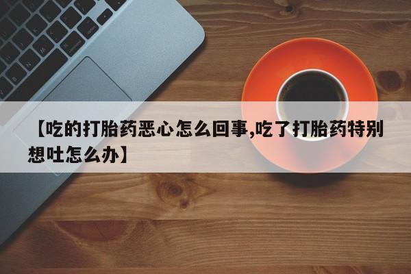 卖打胎药联系方式，【吃的打胎药恶心怎么回事,吃了打胎药特别想吐怎么办】