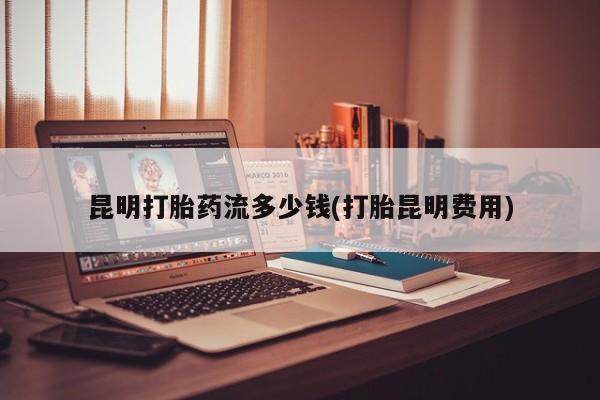 卖打胎药联系方式，昆明打胎药流多少钱(打胎昆明费用)