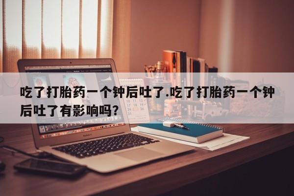 卖打胎药联系方式，吃了打胎药一个钟后吐了.吃了打胎药一个钟后吐了有影响吗？
