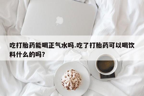 卖打胎药联系方式，吃打胎药能喝正气水吗.吃了打胎药可以喝饮料什么的吗？