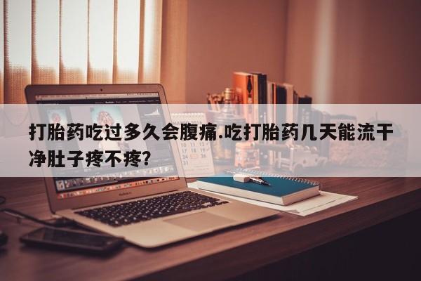 卖打胎药联系方式，打胎药吃过多久会腹痛.吃打胎药几天能流干净肚子疼不疼？